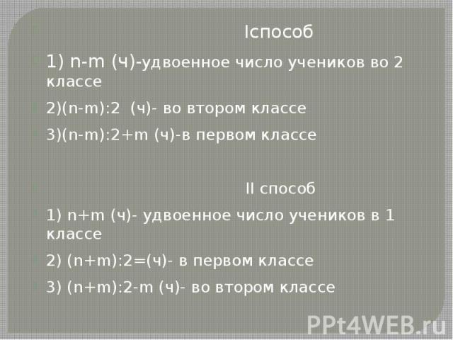 Iспособ Iспособ 1) n-m (ч)-удвоенное число учеников во 2 классе 2)(n-m):2 (ч)- во втором классе 3)(n-m):2+m (ч)-в первом классе II способ 1) n+m (ч)- удвоенное число учеников в 1 классе 2) (n+m):2=(ч)- в первом классе 3) (n+m):2-m (ч)- во втором классе