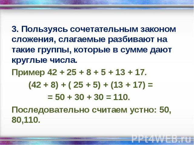 3. Пользуясь сочетательным законом сложения, слагаемые разбивают на такие группы, которые в сумме дают круглые числа. 3. Пользуясь сочетательным законом сложения, слагаемые разбивают на такие группы, которые в сумме дают круглые числа. Пример 42 + 2…