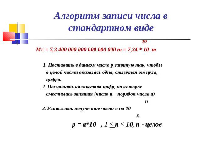 19 19 Мл = 7,3 400 000 000 000 000 000 т = 7,34 * 10 т 1. Поставить в данном числе p запятую так, чтобы в целой части оказалась одна, отличная от нуля, цифра. 2. Посчитать количество цифр, на которое сместилась запятая (число n – порядок числа a) n …