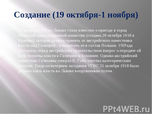 Создание (19 октября-1 ноября) 31 октября 1918 во Львове стало известно о приезде в город Польской ликвидационной комиссии (создана 28 октября 1918 в Кракове), которая должна принять от австрийского наместника власть над Галицией - и включить ее в с…