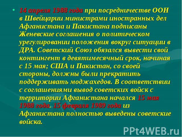 14 апреля 1988 года при посредничестве ООН в Швейцарии министрами иностранных дел Афганистана и Пакистана подписаны Женевские соглашения о политическом урегулировании положения вокруг ситуации в ДРА. Советский Союз обязался вывести свой контингент в…