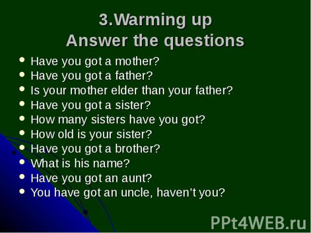 3.Warming up Answer the questions Have you got a mother? Have you got a father? Is your mother elder than your father? Have you got a sister? How many sisters have you got? How old is your sister? Have you got a brother? What is his name? Have you g…