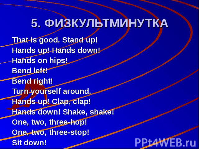 5. ФИЗКУЛЬТМИНУТКА That is good. Stand up! Hands up! Hands down! Hands on hips! Bend left! Bend right! Turn yourself around. Hands up! Clap, clap! Hands down! Shake, shake! One, two, three-hop! One, two, three-stop! Sit down!