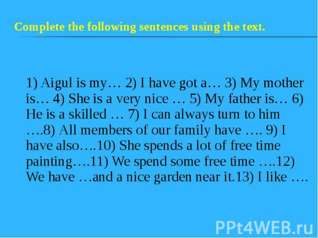 1) Aigul is my… 2) I have got a… 3) My mother is… 4) She is a very nice … 5) My father is… 6) He is a skilled … 7) I can always turn to him ….8) All members of our family have …. 9) I have also….10) She spends a lot of free time painting….11) We spe…
