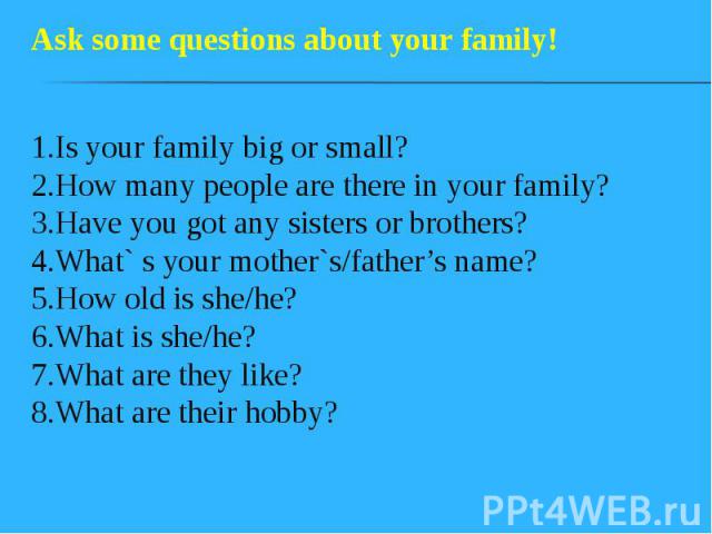 1.Is your family big or small? 2.How many people are there in your family? 3.Have you got any sisters or brothers? 4.What` s your mother`s/father’s name? 5.How old is she/he? 6.What is she/he? 7.What are they like? 8.What are their hobby?