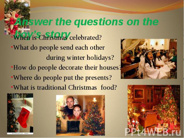 Answer the questions on the boy’s story When is Christmas celebrated? What do people send each other during winter holidays? How do people decorate their houses? Where do people put the presents? What is traditional Christmas food?