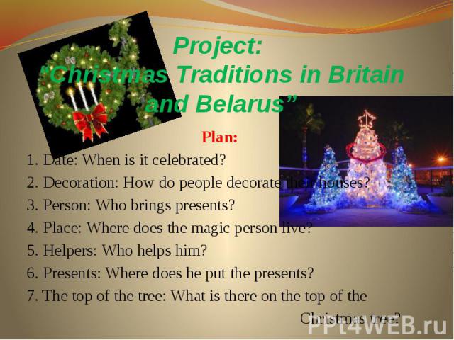 Project: “Christmas Traditions in Britain and Belarus” Plan: 1. Date: When is it celebrated? 2. Decoration: How do people decorate their houses? 3. Person: Who brings presents? 4. Place: Where does the magic person live? 5. Helpers: Who helps him? 6…