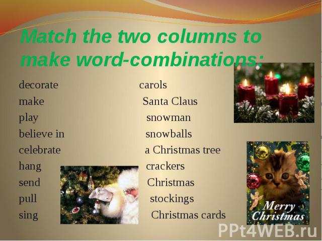 Match the two columns to make word-combinations: decorate carols make Santa Claus play snowman believe in snowballs celebrate a Christmas tree hang crackers send Christmas pull stockings sing Christmas cards