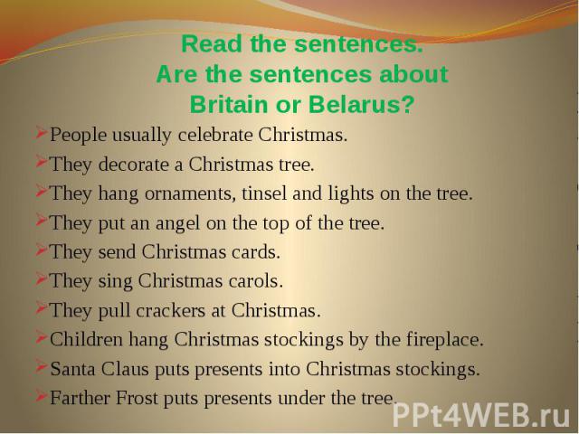 Read the sentences. Are the sentences about Britain or Belarus? People usually celebrate Christmas. They decorate a Christmas tree. They hang ornaments, tinsel and lights on the tree. They put an angel on the top of the tree. They send Christmas car…