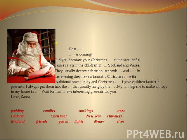The letter from Santa Claus Dear ….!   ….. is coming! Did you decorate your Christmas … at the weekends? I always visit the children in …, Scotland and Wales. They usually decorate their houses with … and … . In the evening they have a fantasti…