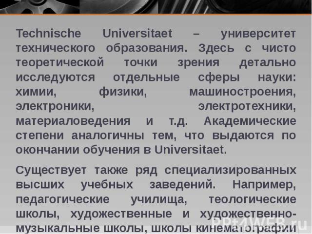 Technische Universitaet – университет технического образования. Здесь с чисто теоретической точки зрения детально исследуются отдельные сферы науки: химии, физики, машиностроения, электроники, электротехники, материаловедения и т.д. Академические ст…