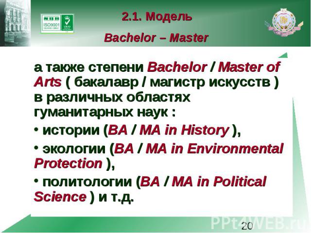 2.1. Модель Bachelor – Master а также степени Bachelor / Master of Arts ( бакалавр / магистр искусств ) в различных областях гуманитарных наук : истории (BA / MA in History ), экологии (BA / MA in Environmental Protection ), политологии (BA / MA in …