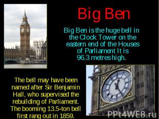 Big Ben Big Ben is the huge bell in the Clock Tower on the eastern end of the Ho