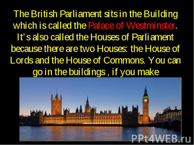 The British Parliament sits in the Building which is called the Palace of Westminster. It’s also called the Houses of Parliament because there are two Houses: the House of Lords and the House of Commons. You can go in the buildings , if you make arr…