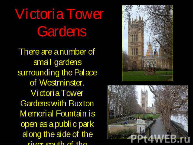 Victoria Tower Gardens There are a number of small gardens surrounding the Palace of Westminster. Victoria Tower Gardens with Buxton Memorial Fountain is open as a public park along the side of the river south of the palace.