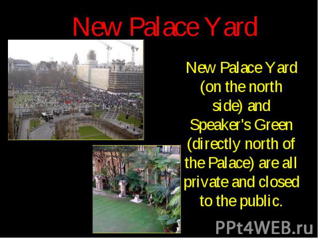 New Palace Yard New Palace Yard (on the north side) and Speaker's Green (directly north of the Palace) are all private and closed to the public.