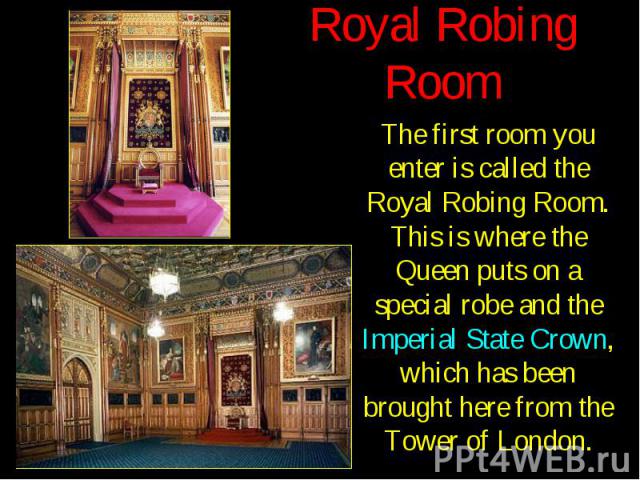 Royal Robing Room The first room you enter is called the Royal Robing Room. This is where the Queen puts on a special robe and the Imperial State Crown, which has been brought here from the Tower of London.