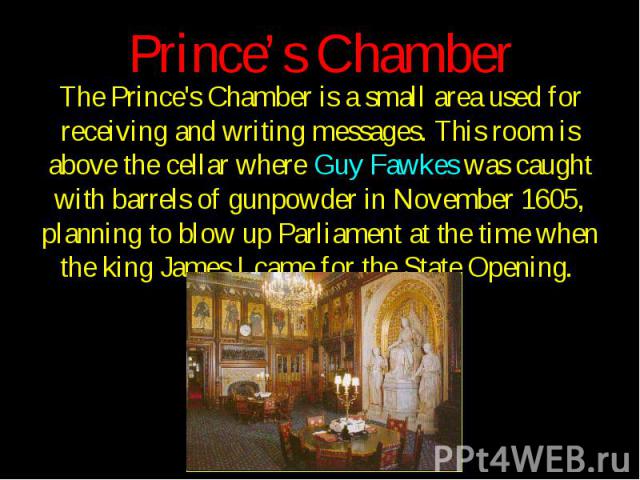 Prince’s Chamber The Prince's Chamber is a small area used for receiving and writing messages. This room is above the cellar where Guy Fawkes was caught with barrels of gunpowder in November 1605, planning to blow up Parliament at the time when the …