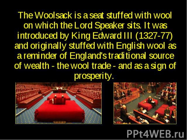 Woolsack The Woolsack is a seat stuffed with wool on which the Lord Speaker sits. It was introduced by King Edward III (1327-77) and originally stuffed with English wool as a reminder of England's traditional source of wealth - the wool trade - and …