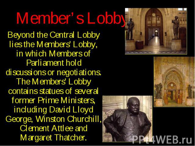 Member’s Lobby Beyond the Central Lobby lies the Members' Lobby, in which Members of Parliament hold discussions or negotiations. The Members' Lobby contains statues of several former Prime Ministers, including David Lloyd George, Winston Churchill,…