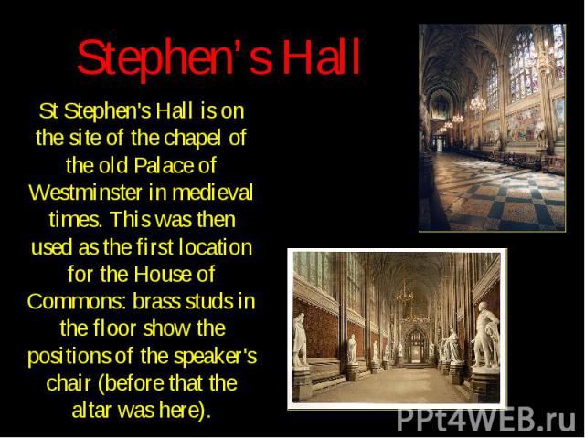 Stephen’s Hall St Stephen's Hall is on the site of the chapel of the old Palace of Westminster in medieval times. This was then used as the first location for the House of Commons: brass studs in the floor show the positions of the speaker's chair (…