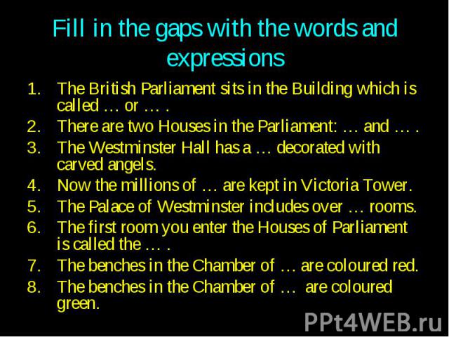 Fill in the gaps with the words and expressions The British Parliament sits in the Building which is called … or … . There are two Houses in the Parliament: … and … . The Westminster Hall has a … decorated with carved angels. Now the millions of … a…