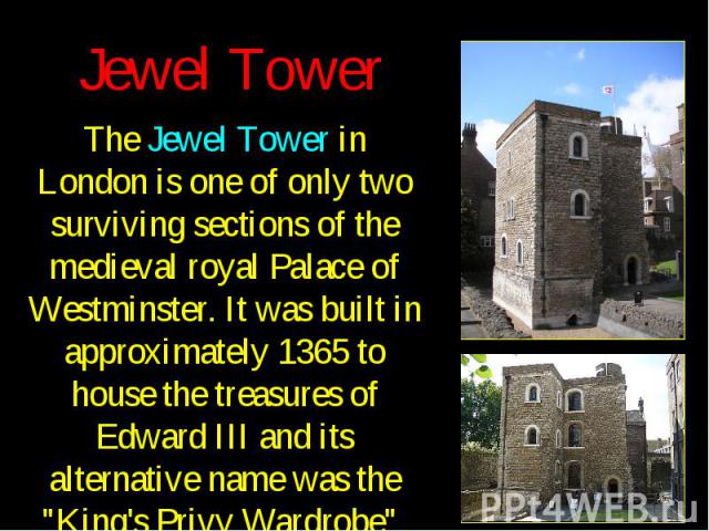 Jewel Tower The Jewel Tower in London is one of only two surviving sections of the medieval royal Palace of Westminster. It was built in approximately 1365 to house the treasures of Edward III and its alternative name was the "King's Privy Ward…