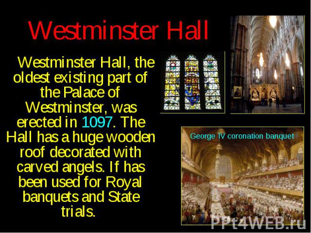 Westminster Hall Westminster Hall, the oldest existing part of the Palace of Westminster, was erected in 1097. The Hall has a huge wooden roof decorated with carved angels. If has been used for Royal banquets and State trials.