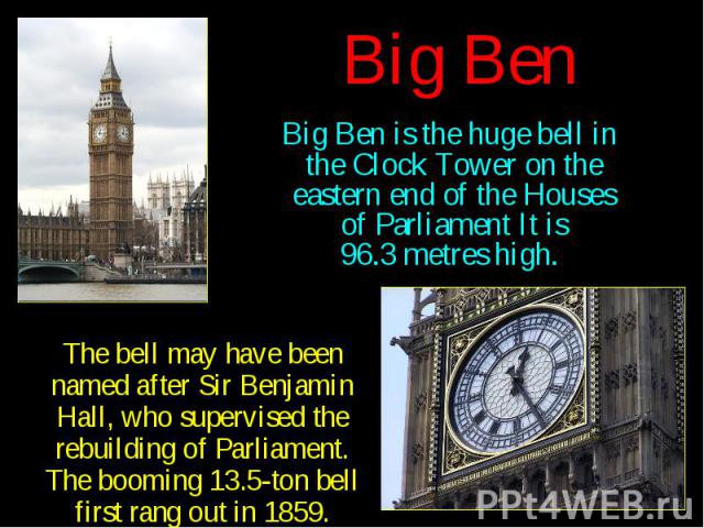 Big Ben Big Ben is the huge bell in the Clock Tower on the eastern end of the Houses of Parliament It is 96.3 metres high.