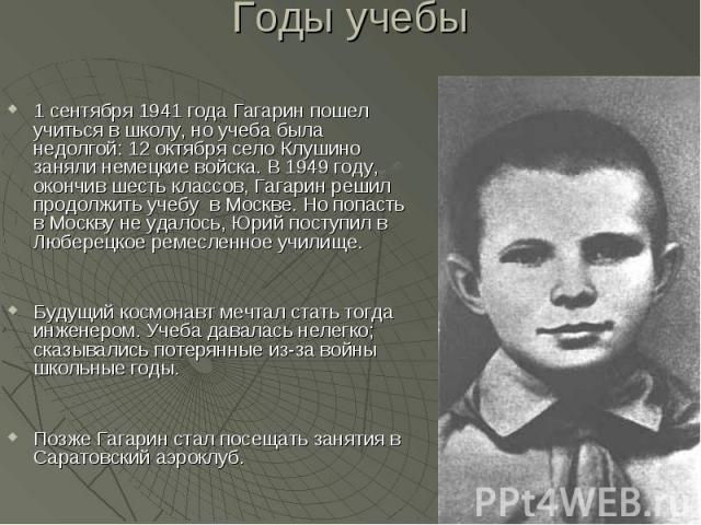 Годы учебы 1 сентября 1941 года Гагарин пошел учиться в школу, но учеба была недолгой: 12 октября село Клушино заняли немецкие войска. В 1949 году, окончив шесть классов, Гагарин решил продолжить учебу в Москве. Но попасть в Москву не удалось, Юрий …
