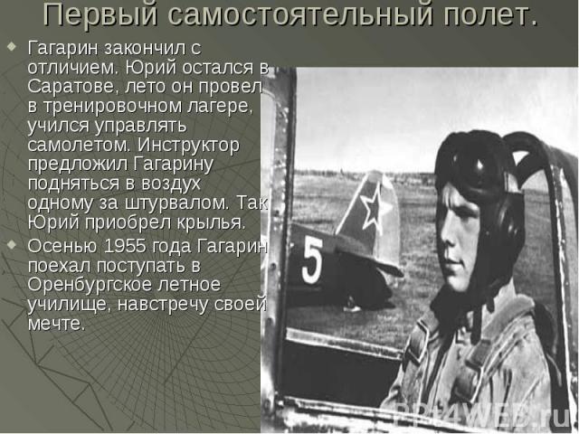 Первый самостоятельный полет. Гагарин закончил с отличием. Юрий остался в Саратове, лето он провел в тренировочном лагере, учился управлять самолетом. Инструктор предложил Гагарину подняться в воздух одному за штурвалом. Так Юрий приобрел крылья. Ос…