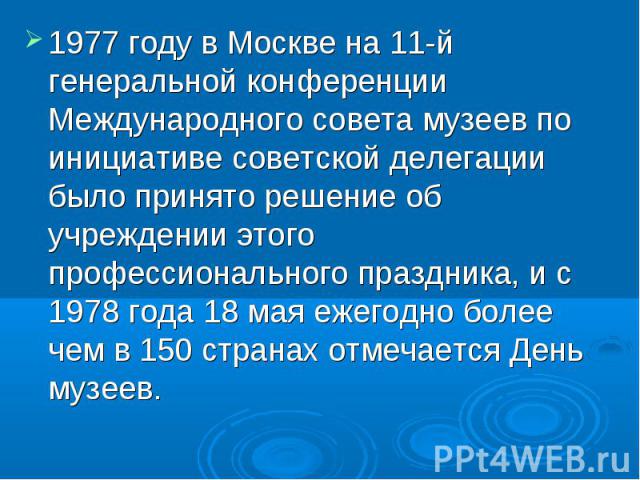1977 году в Москве на 11-й генеральной конференции Международного совета музеев по инициативе советской делегации было принято решение об учреждении этого профессионального праздника, и с 1978 года 18 мая ежегодно более чем в 150 странах отмечается …