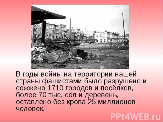 В годы войны на территории нашей страны фашистами было разрушено и сожжено 1710 городов и посёлков, более 70 тыс. сёл и деревень, оставлено без крова 25 миллионов человек. В годы войны на территории нашей страны фашистами было разрушено и сожжено 17…