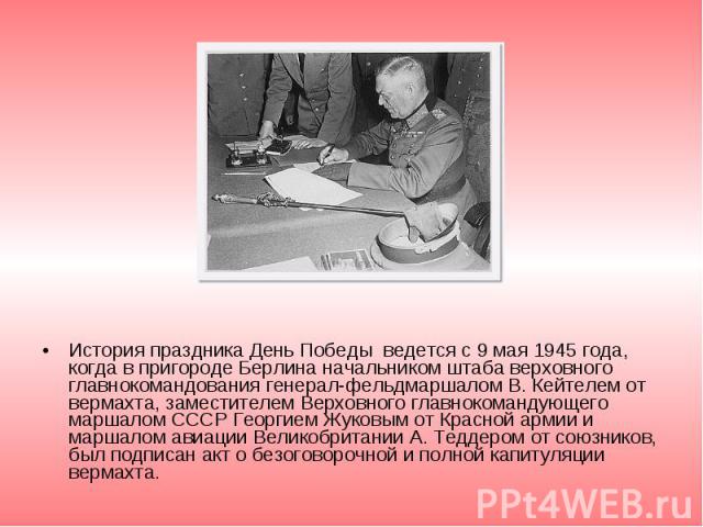 История праздника День Победы ведется с 9 мая 1945 года, когда в пригороде Берлина начальником штаба верховного главнокомандования генерал-фельдмаршалом В. Кейтелем от вермахта, заместителем Верховного главнокомандующего маршалом СССР Георгием Жуков…