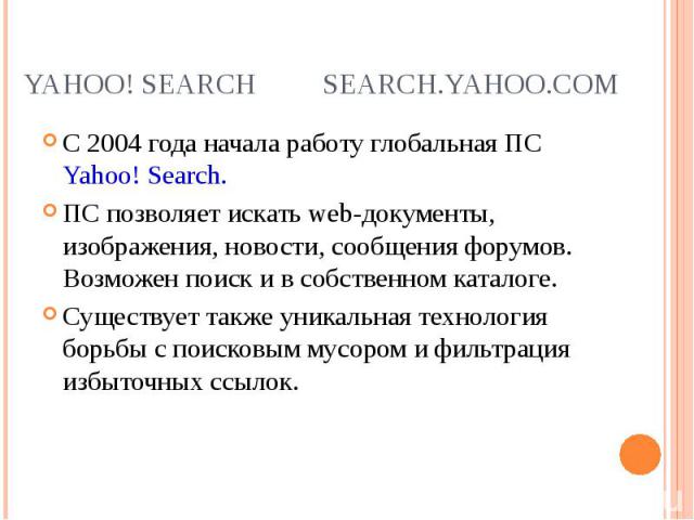 С 2004 года начала работу глобальная ПС Yahoo! Search. С 2004 года начала работу глобальная ПС Yahoo! Search. ПС позволяет искать web-документы, изображения, новости, сообщения форумов. Возможен поиск и в собственном каталоге. Существует также уника…