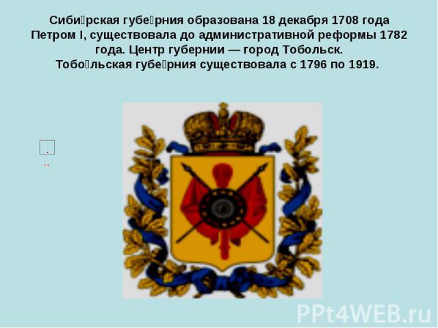 Сиби рская губе рния образована 18 декабря 1708 года Петром I, существовала до административной реформы 1782 года. Центр губернии — город Тобольск. Тобо льская губе рния существовала с 1796 по 1919.