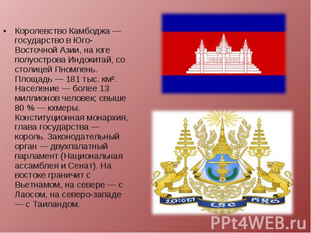 Королевство Камбоджа — государство в Юго-Восточной Азии, на юге полуострова Индокитай, со столицей Пномпень. Площадь — 181 тыс. км². Население — более 13 миллионов человек; свыше 80 % — кхмеры. Конституционная монархия, глава государства — король. З…