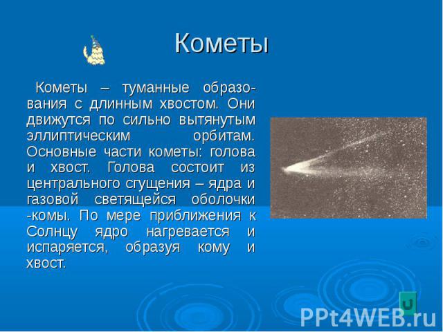 Кометы – туманные образо-вания с длинным хвостом. Они движутся по сильно вытянутым эллиптическим орбитам. Основные части кометы: голова и хвост. Голова состоит из центрального сгущения – ядра и газовой светящейся оболочки -комы. По мере приближения …
