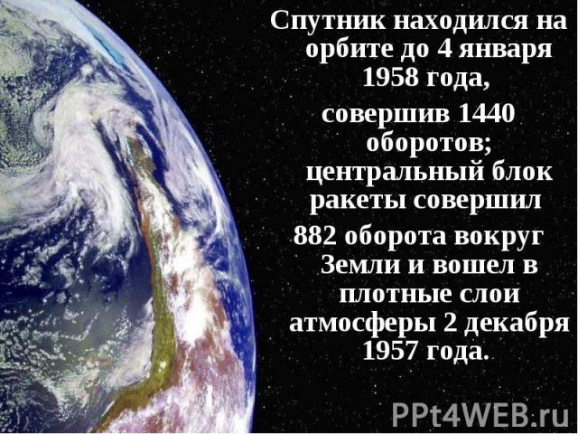 Спутник находился на орбите до 4 января 1958 года, Спутник находился на орбите до 4 января 1958 года, совершив 1440 оборотов; центральный блок ракеты совершил 882 оборота вокруг Земли и вошел в плотные слои атмосферы 2 декабря 1957 года.