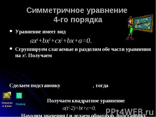 Уравнение имеет вид Уравнение имеет вид ах4+bх3+сх2+bх+а=0. Сгруппируем слагаемые и разделим обе части уравнения на х2. Получаем Сделаем подстановку , тогда Получаем квадратное уравнение a(t2-2)+bt+c=0. Находим значения t и делаем обратную подстановку.