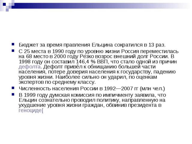 Бюджет за время правления Ельцина сократился в 13 раз. С 25 места в 1990 году по уровню жизни Россия переместилась на 68 место в 2000 году Резко возрос внешний долг России. В 1998 году он составил 146,4 % ВВП, что стало одной из причин дефолта.…