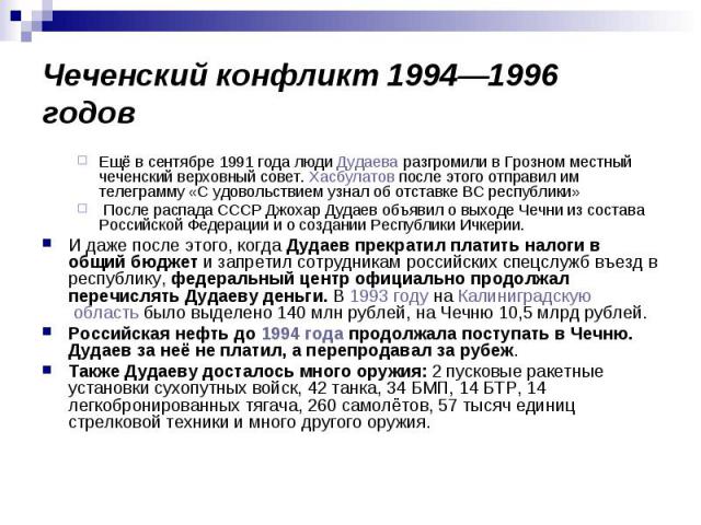 Чеченский конфликт 1994—1996 годов Ещё в сентябре 1991 года люди Дудаева разгромили в Грозном местный чеченский верховный совет. Хасбулатов после этого отправил им телеграмму «С удовольствием узнал об отставке ВС республики» После распада СССР Джоха…