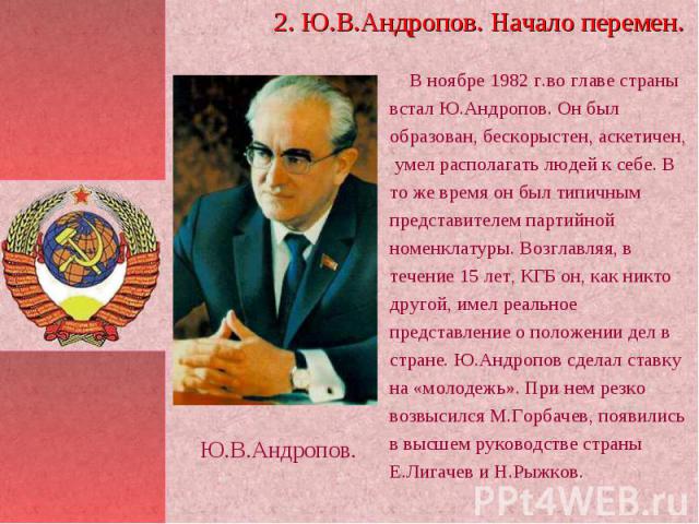 В ноябре 1982 г.во главе страны встал Ю.Андропов. Он был образован, бескорыстен, аскетичен, умел располагать людей к себе. В то же время он был типичным представителем партийной номенклатуры. Возглавляя, в течение 15 лет, КГБ он, как никто другой, и…