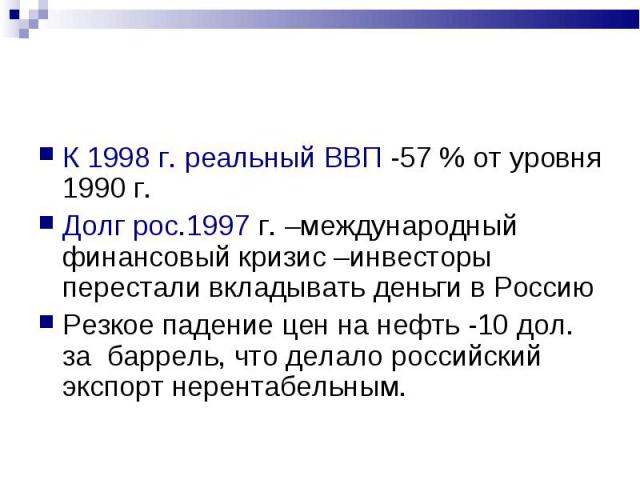 К 1998 г. реальный ВВП -57 % от уровня 1990 г. К 1998 г. реальный ВВП -57 % от уровня 1990 г. Долг рос.1997 г. –международный финансовый кризис –инвесторы перестали вкладывать деньги в Россию Резкое падение цен на нефть -10 дол. за баррель, что дела…
