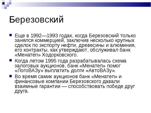 Еще в 1992—1993 годах, когда Березовский только занялся коммерцией, заключив несколько крупных сделок по экспорту нефти, древесины и алюминия, его контракты, как утверждают, обслуживал банк «Менатеп» Ходорковского. Еще в 1992—1993 годах, когда Берез…