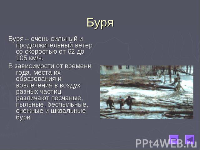 Буря – очень сильный и продолжительный ветер со скоростью от 62 до 105 км/ч. Буря – очень сильный и продолжительный ветер со скоростью от 62 до 105 км/ч. В зависимости от времени года, места их образования и вовлечения в воздух разных частиц различа…