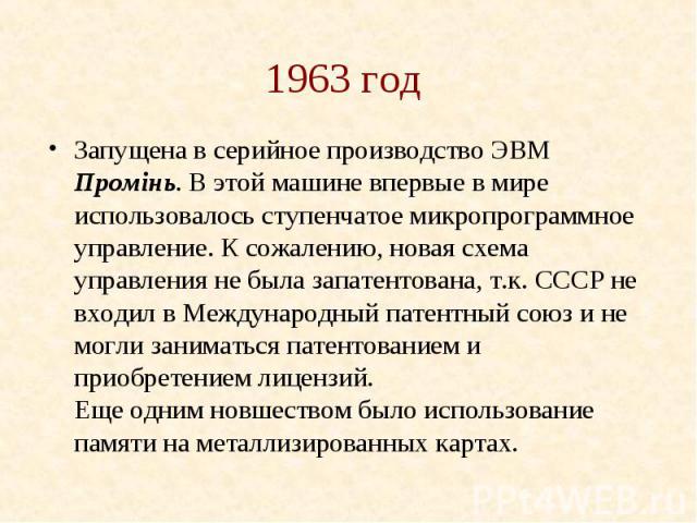 1963 год Запущена в серийное производство ЭВМ Промiнь. В этой машине впервые в мире использовалось ступенчатое микропрограммное управление. К сожалению, новая схема управления не была запатентована, т.к. СССР не входил в Международный патентный союз…