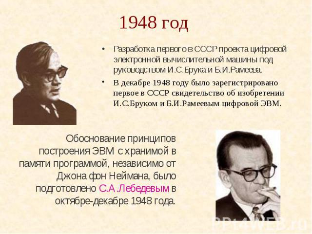 1948 год Разработка первого в СССР проекта цифровой электронной вычислительной машины под руководством И.С.Брука и Б.И.Рамеева. В декабре 1948 году было зарегистрировано первое в СССР свидетельство об изобретении И.С.Бруком и Б.И.Рамеевым цифровой ЭВМ.