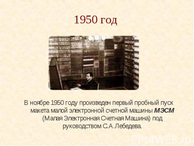 1950 год В ноябре 1950 году произведен первый пробный пуск макета малой электронной счетной машины МЭСМ (Малая Электронная Счетная Машина) под руководством С.А.Лебедева.