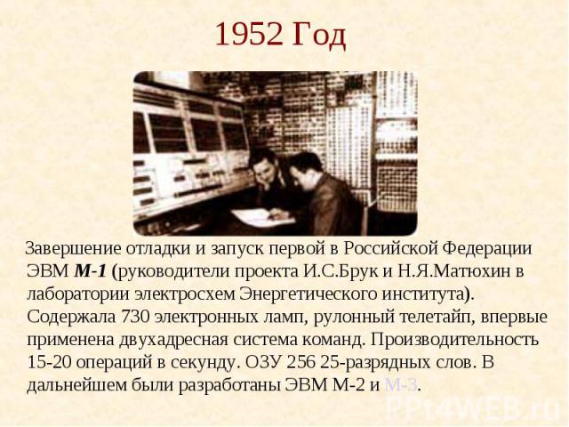 1952 Год Завершение отладки и запуск первой в Российской Федерации ЭВМ М-1 (руководители проекта И.С.Брук и Н.Я.Матюхин в лаборатории электросхем Энергетического института). Содержала 730 электронных ламп, рулонный телетайп, впервые применена двухад…